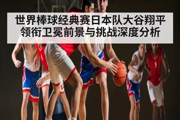 世界棒球经典赛日本队大谷翔平领衔卫冕前景与挑战深度分析