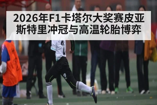 2026年F1卡塔尔大奖赛皮亚斯特里冲冠与高温轮胎博弈