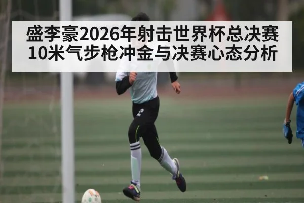 盛李豪2026年射击世界杯总决赛10米气步枪冲金与决赛心态分析
